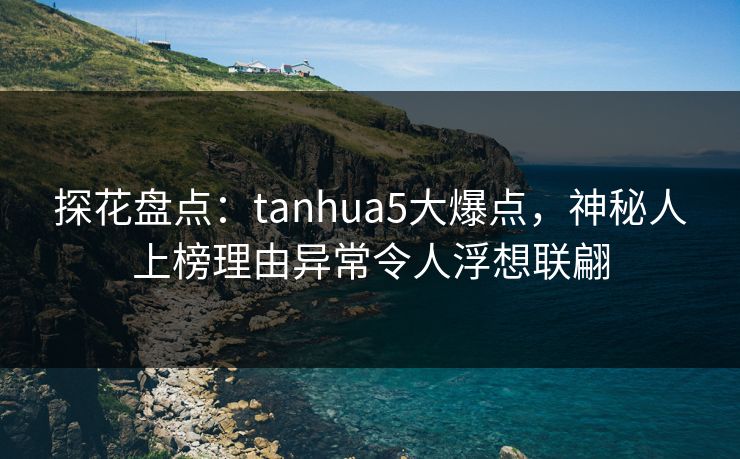 探花盘点：tanhua5大爆点，神秘人上榜理由异常令人浮想联翩