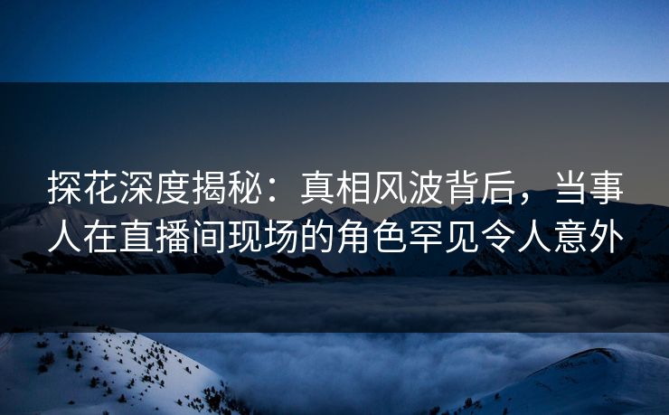 探花深度揭秘：真相风波背后，当事人在直播间现场的角色罕见令人意外