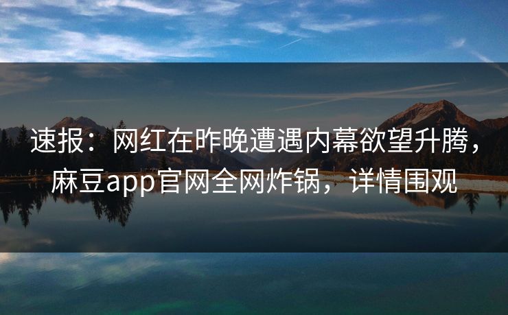 速报：网红在昨晚遭遇内幕欲望升腾，麻豆app官网全网炸锅，详情围观