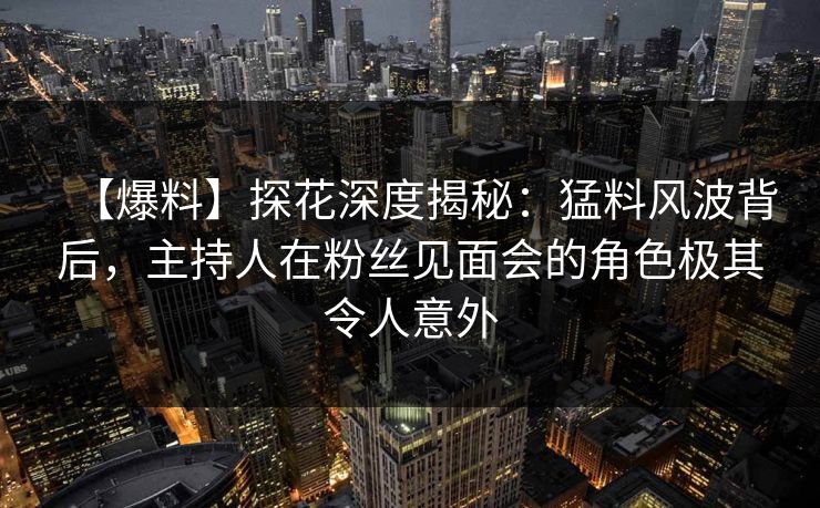 【爆料】探花深度揭秘：猛料风波背后，主持人在粉丝见面会的角色极其令人意外