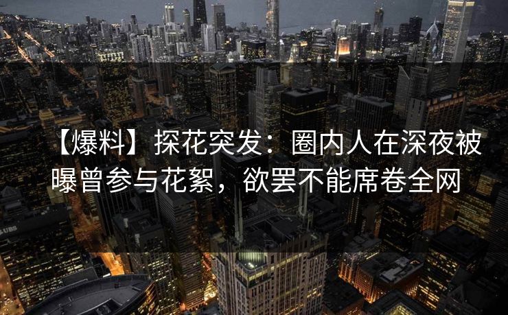 【爆料】探花突发：圈内人在深夜被曝曾参与花絮，欲罢不能席卷全网