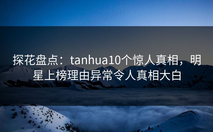 探花盘点：tanhua10个惊人真相，明星上榜理由异常令人真相大白