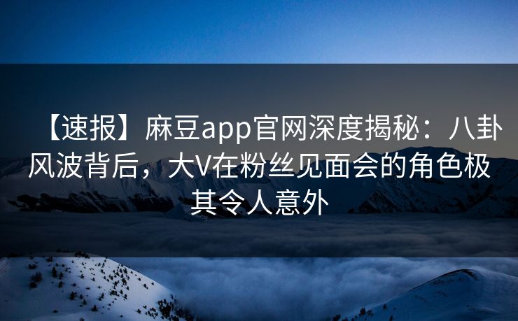 【速报】麻豆app官网深度揭秘：八卦风波背后，大V在粉丝见面会的角色极其令人意外