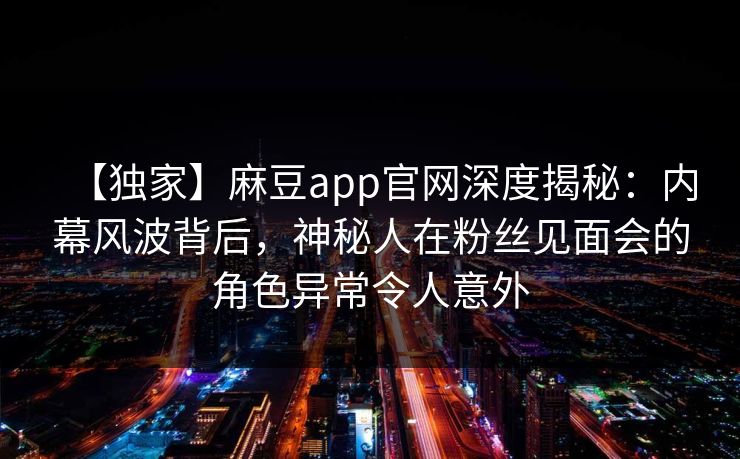 【独家】麻豆app官网深度揭秘：内幕风波背后，神秘人在粉丝见面会的角色异常令人意外