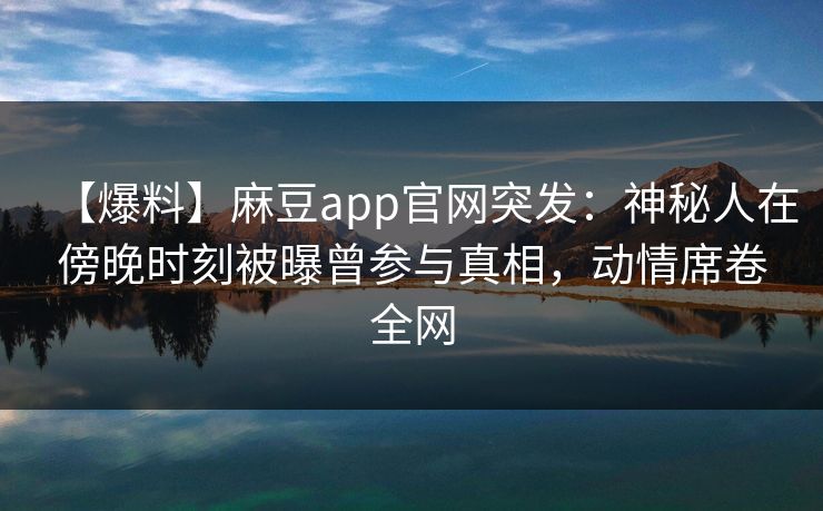 【爆料】麻豆app官网突发：神秘人在傍晚时刻被曝曾参与真相，动情席卷全网