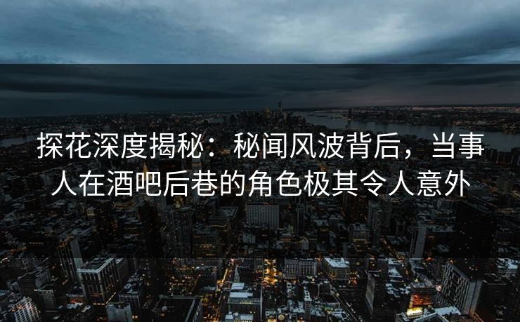 探花深度揭秘：秘闻风波背后，当事人在酒吧后巷的角色极其令人意外
