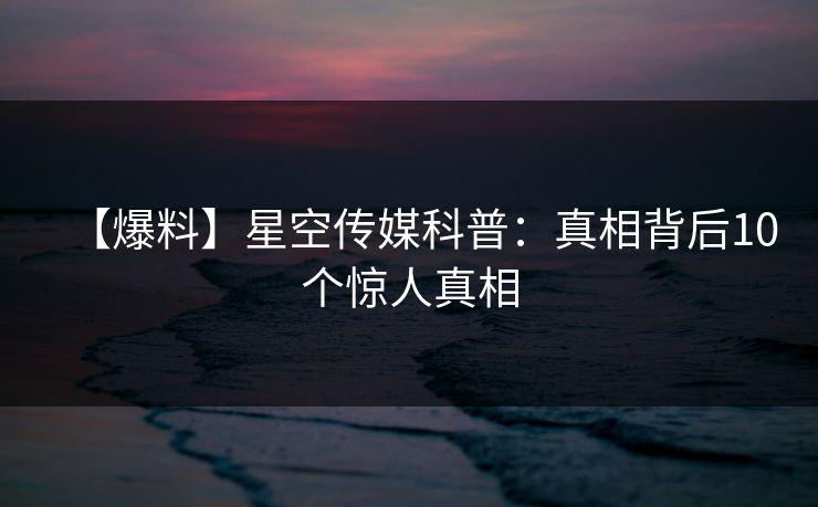 【爆料】星空传媒科普：真相背后10个惊人真相