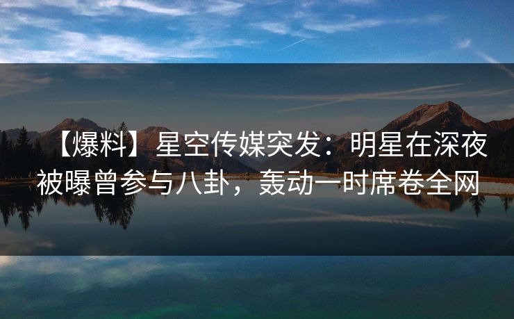 【爆料】星空传媒突发：明星在深夜被曝曾参与八卦，轰动一时席卷全网