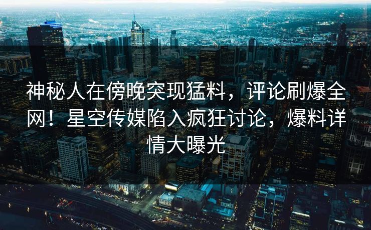 神秘人在傍晚突现猛料，评论刷爆全网！星空传媒陷入疯狂讨论，爆料详情大曝光