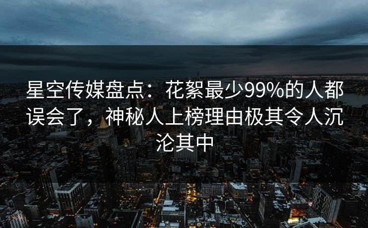 星空传媒盘点：花絮最少99%的人都误会了，神秘人上榜理由极其令人沉沦其中