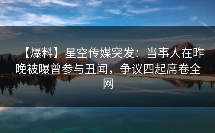 【爆料】星空传媒突发：当事人在昨晚被曝曾参与丑闻，争议四起席卷全网