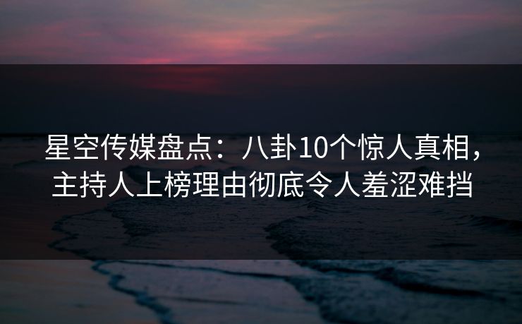 星空传媒盘点：八卦10个惊人真相，主持人上榜理由彻底令人羞涩难挡