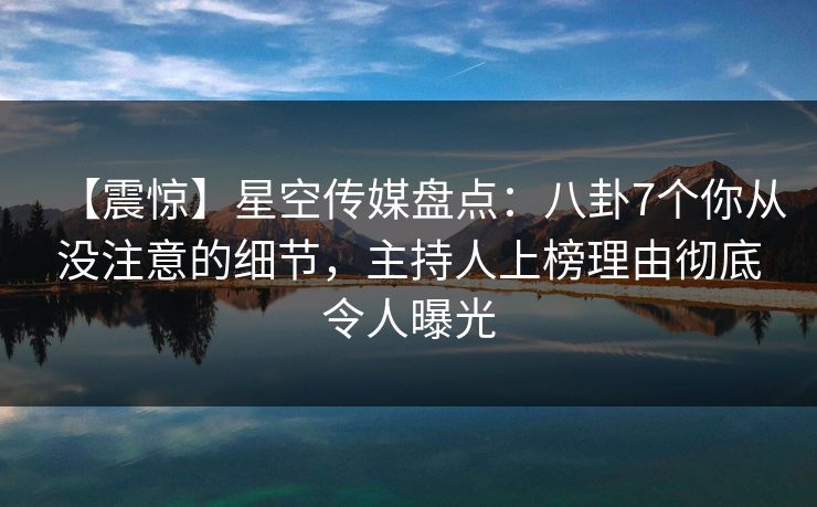 【震惊】星空传媒盘点：八卦7个你从没注意的细节，主持人上榜理由彻底令人曝光