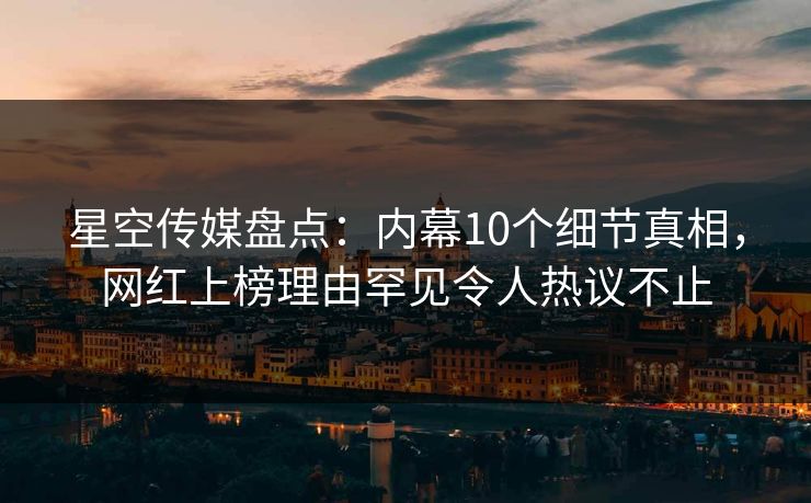 星空传媒盘点：内幕10个细节真相，网红上榜理由罕见令人热议不止