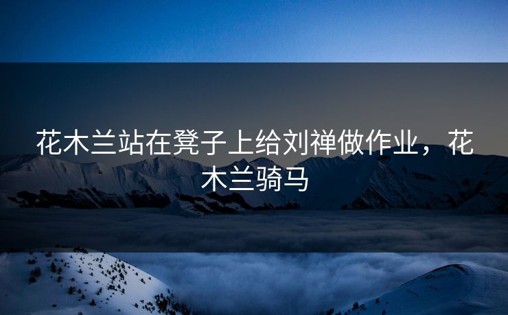 花木兰站在凳子上给刘禅做作业，花木兰骑马