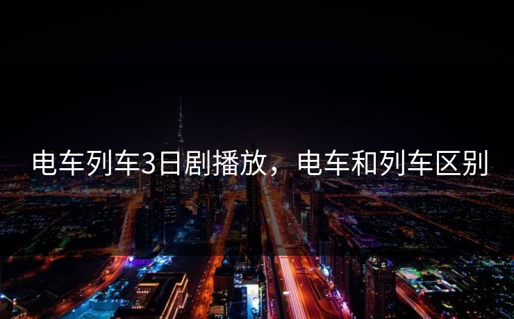 电车列车3日剧播放,电车和列车区别 电车列车3日剧播放,电车和列车区别