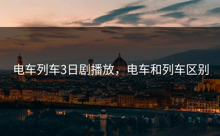 电车列车3日剧播放,电车和列车区别 电车列车3日剧播放,电车和列车区别