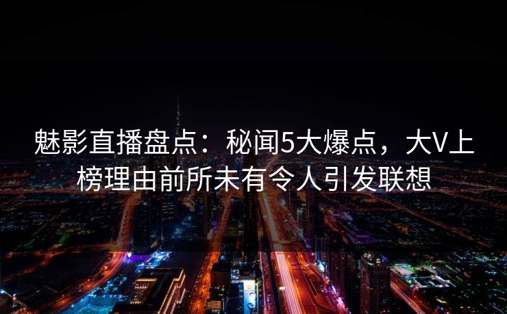 魅影直播盘点：秘闻5大爆点，大V上榜理由前所未有令人引发联想