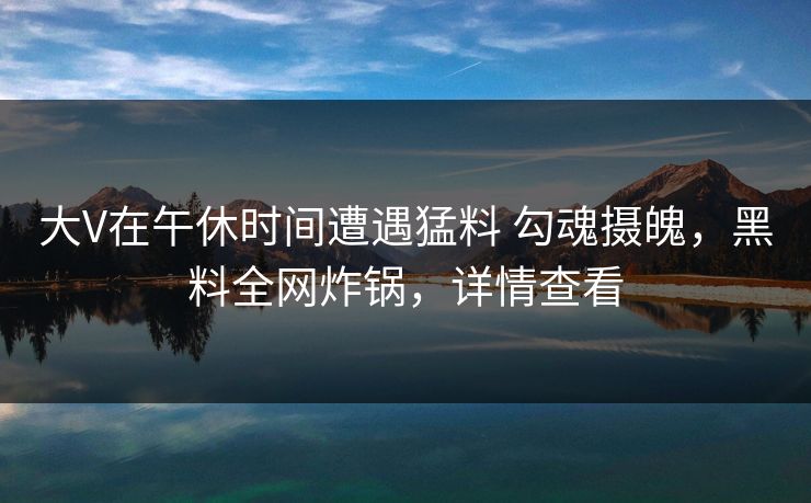 大V在午休时间遭遇猛料 勾魂摄魄，黑料全网炸锅，详情查看