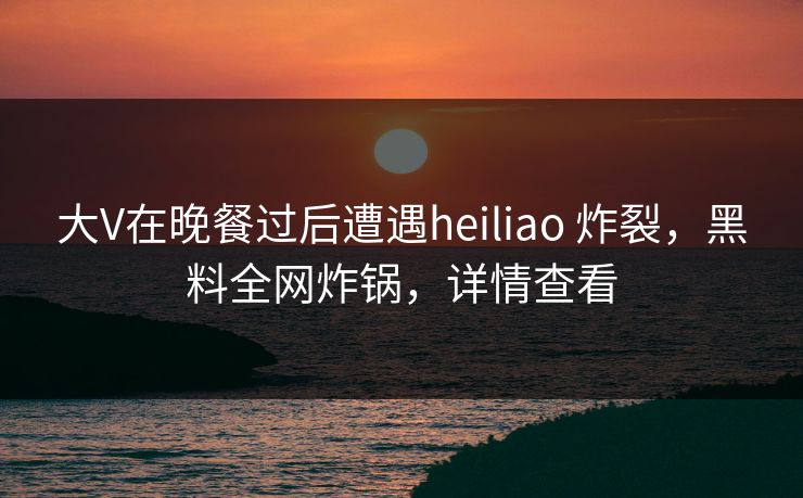 大V在晚餐过后遭遇heiliao 炸裂，黑料全网炸锅，详情查看