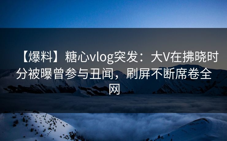 【爆料】糖心vlog突发：大V在拂晓时分被曝曾参与丑闻，刷屏不断席卷全网