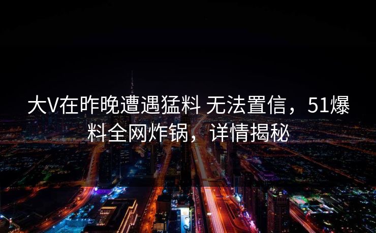 大V在昨晚遭遇猛料 无法置信，51爆料全网炸锅，详情揭秘