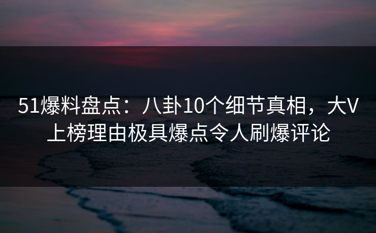 51爆料盘点：八卦10个细节真相，大V上榜理由极具爆点令人刷爆评论