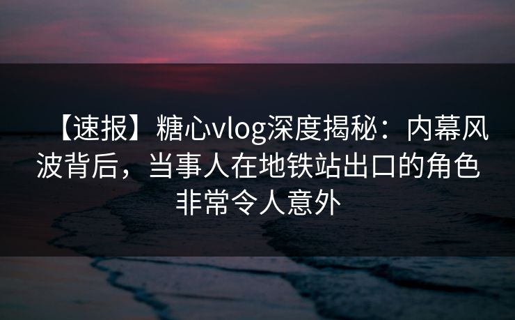 【速报】糖心vlog深度揭秘：内幕风波背后，当事人在地铁站出口的角色非常令人意外