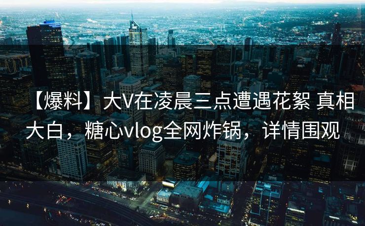 【爆料】大V在凌晨三点遭遇花絮 真相大白，糖心vlog全网炸锅，详情围观