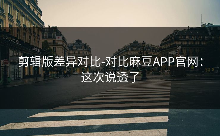 剪辑版差异对比-对比麻豆APP官网：这次说透了