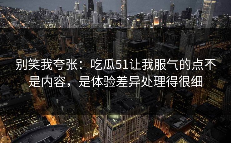 别笑我夸张：吃瓜51让我服气的点不是内容，是体验差异处理得很细