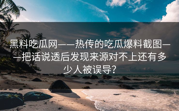 黑料吃瓜网——热传的吃瓜爆料截图——把话说透后发现来源对不上还有多少人被误导？