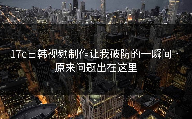 17c日韩视频制作让我破防的一瞬间 · 原来问题出在这里
