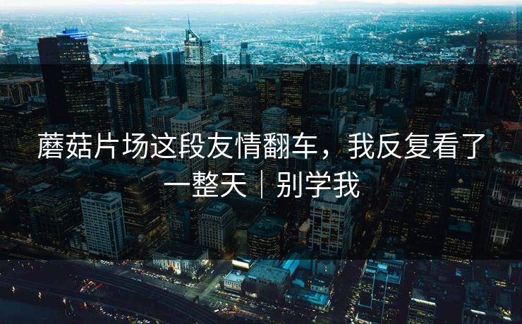 蘑菇片场这段友情翻车，我反复看了一整天｜别学我