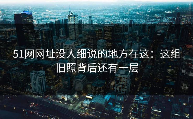 51网网址没人细说的地方在这：这组旧照背后还有一层