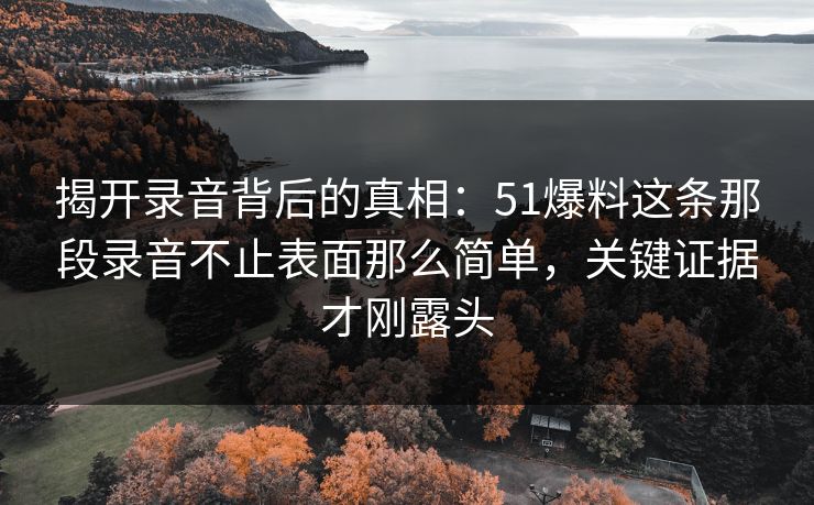 揭开录音背后的真相：51爆料这条那段录音不止表面那么简单，关键证据才刚露头