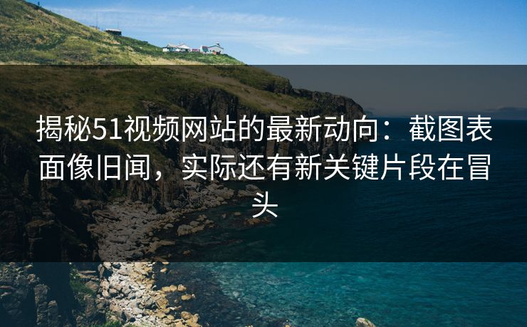 揭秘51视频网站的最新动向：截图表面像旧闻，实际还有新关键片段在冒头