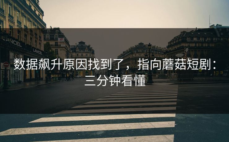 数据飙升原因找到了，指向蘑菇短剧：三分钟看懂