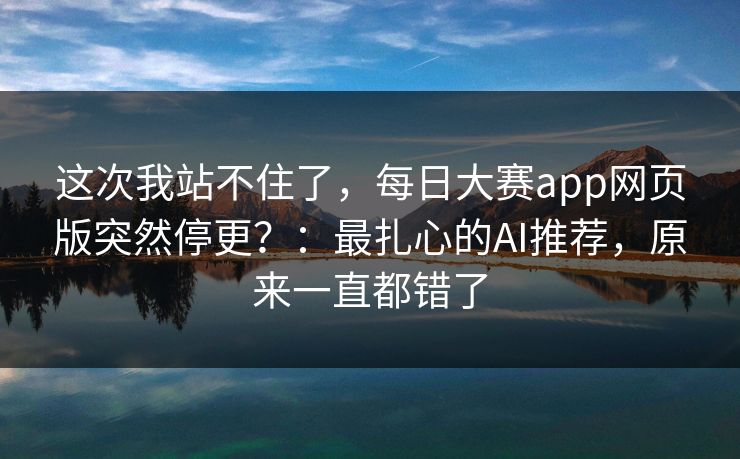 这次我站不住了，每日大赛app网页版突然停更？：最扎心的AI推荐，原来一直都错了